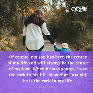 Of course, my son has been the center of my life and will always be the center of my love. When he was young, I was the rock in his life. Now that I am old, he is the rock in my life.