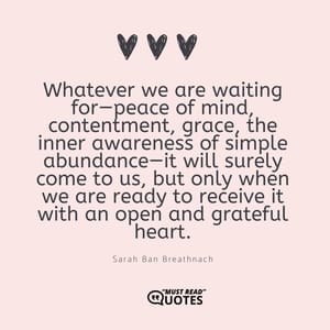 Whatever we are waiting for—peace of mind, contentment, grace, the inner awareness of simple abundance—it will surely come to us, but only when we are ready to receive it with an open and grateful heart.