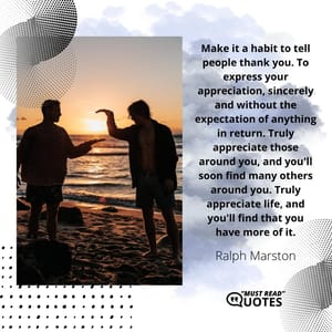 Make it a habit to tell people thank you. To express your appreciation, sincerely and without the expectation of anything in return. Truly appreciate those around you, and you'll soon find many others around you. Truly appreciate life, and you'll find that you have more of it.