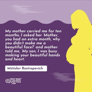 My mother carried me for ten months. I asked her ‘Mother, you had an extra month, why you didn’t make me a beautiful face?’ and mother told me, ‘My son, I was busy making your beautiful hands and heart.’