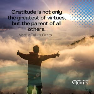 Gratitude is not only the greatest of virtues, but the parent of all others.
