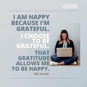 I am happy because I’m grateful. I choose to be grateful. That gratitude allows me to be happy.