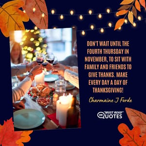 Don't wait until the fourth Thursday in November, to sit with family and friends to give thanks. Make every day a day of Thanksgiving!