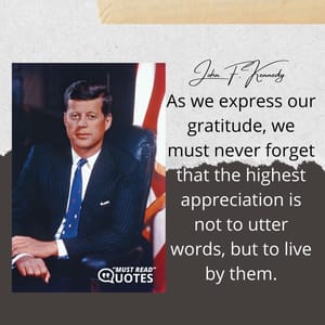 As we express our gratitude, we must never forget that the highest appreciation is not to utter words, but to live by them.
