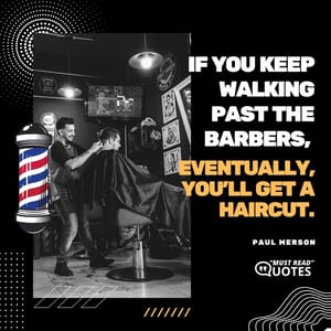 If you keep walking past the barbers, eventually, you'll get a haircut.