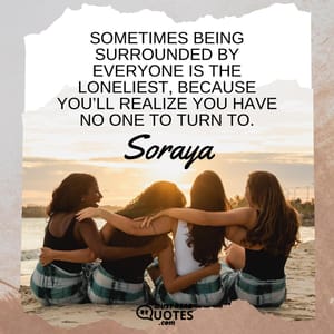 Sometimes being surrounded by everyone is the loneliest, because you’ll realize you have no one to turn to.