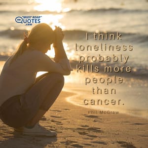 I think loneliness probably kills more people than cancer.