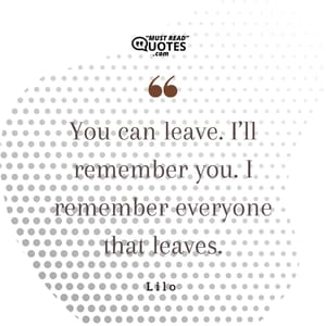 You can leave. I’ll remember you. I remember everyone that leaves.