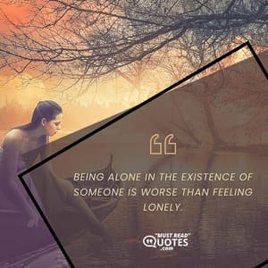 Being alone in the existence of someone is worse than feeling lonely.