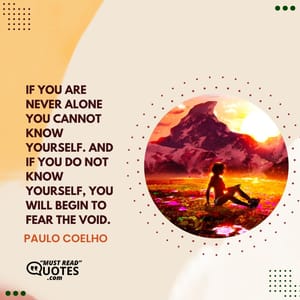 If you are never alone you cannot know yourself. And if you do not know yourself, you will begin to fear the void.
