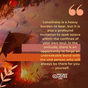 Loneliness is a heavy burden to bear, but it is also a profound invitation to seek solace within the confines of your own soul. In the solitude, there is an opportunity to forge an unbreakable bond with the one person who will always be there for you — yourself.