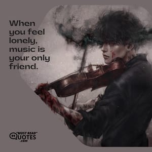 When you feel lonely, music is your only friend.