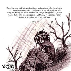 If you learn to really sit with loneliness and embrace it for the gift that it is… an opportunity to get to know YOU, to learn how strong you really are, to depend on no one but YOU for your happiness… you will realize that a little loneliness goes a LONG way in creating a richer, deeper, more vibrant and colorful YOU.