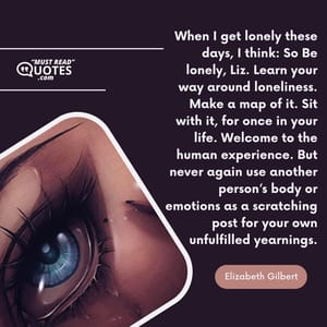 When I get lonely these days, I think: So Be lonely, Liz. Learn your way around loneliness. Make a map of it. Sit with it, for once in your life. Welcome to the human experience. But never again use another person’s body or emotions as a scratching post for your own unfulfilled yearnings.