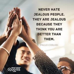 Never hate jealous people. They are jealous because they think you are better than them.