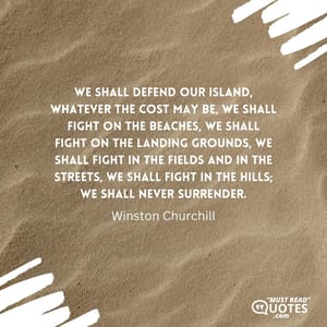 We shall defend our island, whatever the cost may be, we shall fight on the beaches, we shall fight on the landing grounds, we shall fight in the fields and in the streets, we shall fight in the hills; we shall never surrender.