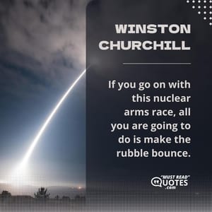 If you go on with this nuclear arms race, all you are going to do is make the rubble bounce.
