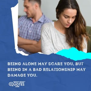 Being alone may scare you, but being in a bad relationship may damage you.