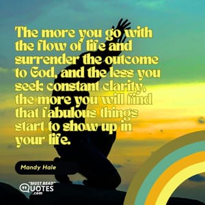 The more you go with the flow of life and surrender the outcome to God, and the less you seek constant clarity, the more you will find that fabulous things start to show up in your life.