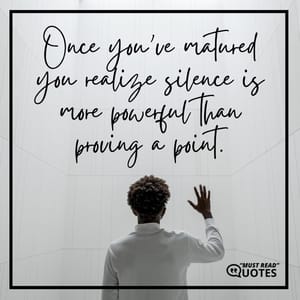 Once you’ve matured you realize silence is more powerful than proving a point.