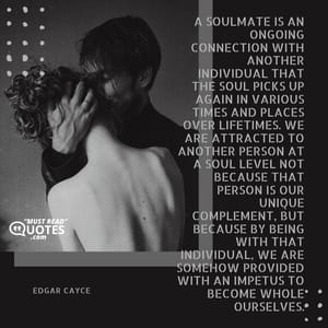 A soulmate is an ongoing connection with another individual that the soul picks up again in various times and places over lifetimes. We are attracted to another person at a soul level not because that person is our unique complement, but because by being with that individual, we are somehow provided with an impetus to become whole ourselves.