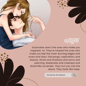 Soulmates aren’t the ones who make you happiest, no. They’re instead the ones who make you feel the most. Burning edges and scars and stars. Old pangs, captivation, and beauty. Strain and shadows and worry and yearning. Sweetness and madness and dreamlike surrender. They hurl you into the abyss. They taste like hope.
