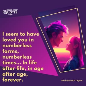 I seem to have loved you in numberless forms, numberless times… In life after life, in age after age, forever.