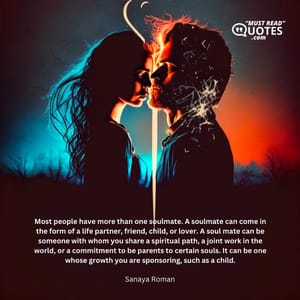 Most people have more than one soulmate. A soulmate can come in the form of a life partner, friend, child, or lover. A soul mate can be someone with whom you share a spiritual path, a joint work in the world, or a commitment to be parents to certain souls. It can be one whose growth you are sponsoring, such as a child.