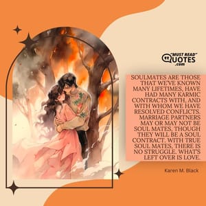 Soulmates are those that we’ve known many lifetimes, have had many karmic contracts with, and with whom we have resolved conflicts. Marriage partners may or may not be soul mates, though they will be a soul contract. With true soul mates, there is no struggle. What’s left over is love.