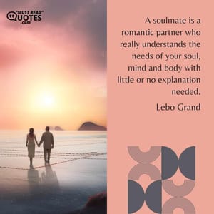 A soulmate is a romantic partner who really understands the needs of your soul, mind and body with little or no explanation needed.