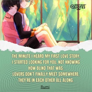 The minute I heard my first love story, I started looking for you, not knowing how blind that was. Lovers don't finally meet somewhere. They're in each other all along.