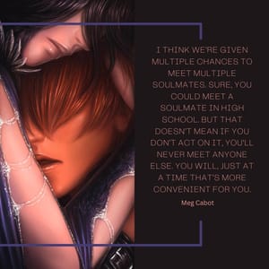 I think we’re given multiple chances to meet multiple soulmates. Sure, you could meet a soulmate in high school. But that doesn’t mean if you don’t act on it, you’ll never meet anyone else. You will, just at a time that’s more convenient for you.