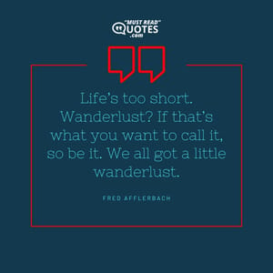 Life’s too short. Wanderlust? If that’s what you want to call it, so be it. We all got a little wanderlust.