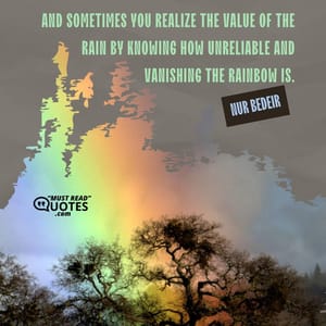 And sometimes you realize the value of the rain by knowing how unreliable and vanishing the rainbow is.