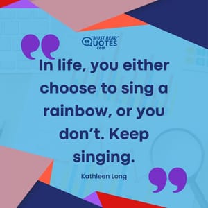 In life, you either choose to sing a rainbow, or you don’t. Keep singing.