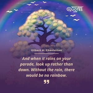 And when it rains on your parade, look up rather than down. Without the rain, there would be no rainbow.
