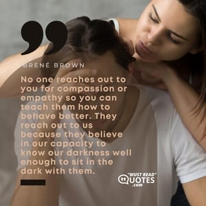 No one reaches out to you for compassion or empathy so you can teach them how to behave better. They reach out to us because they believe in our capacity to know our darkness well enough to sit in the dark with them.