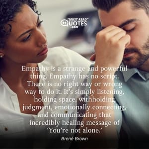 Empathy is a strange and powerful thing. Empathy has no script. There is no right way or wrong way to do it. It’s simply listening, holding space, withholding judgment, emotionally connecting, and communicating that incredibly healing message of ‘You’re not alone.’