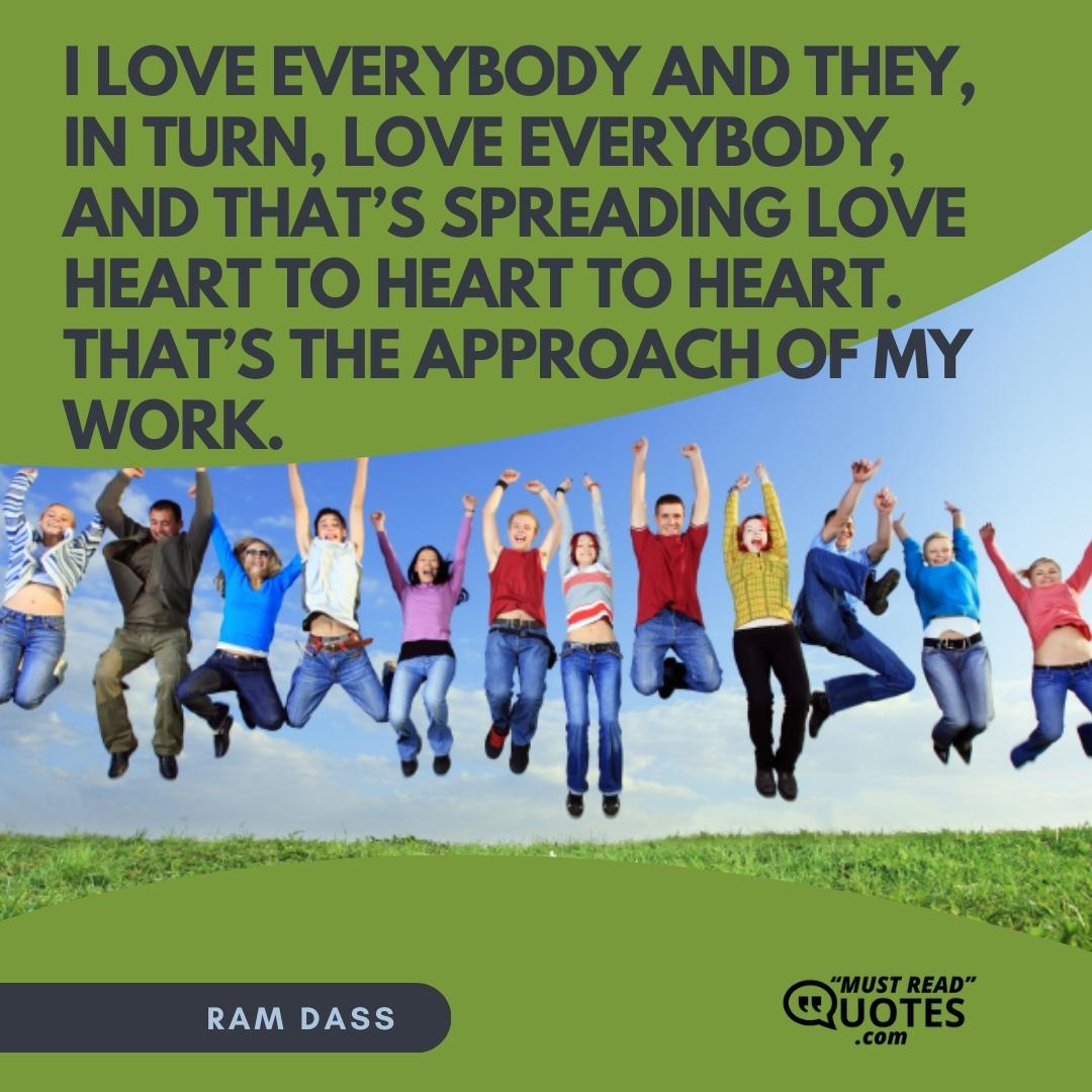 I love everybody and they, in turn, love everybody, and that’s spreading love heart to heart to heart. That’s the approach of my work.