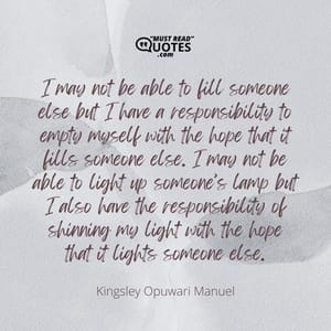 I may not be able to fill someone else but I have a responsibility to empty myself with the hope that it fills someone else. I may not be able to light up someone’s lamp but I also have the responsibility of shinning my light with the hope that it lights someone else.
