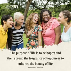 The purpose of life is to be happy and then spread the fragrance of happiness to enhance the beauty of life.