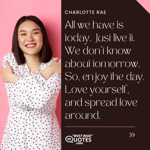 All we have is today. Just live it. We don’t know about tomorrow. So, enjoy the day. Love yourself, and spread love around.
