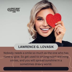 Nobody needs a smile so much as the one who has none to give. So get used to smiling heart-warming smiles, and you will spread sunshine in a sometimes dreary world.