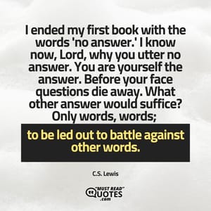I ended my first book with the words 'no answer.' I know now, Lord, why you utter no answer. You are yourself the answer. Before your face questions die away. What other answer would suffice? Only words, words; to be led out to battle against other words.