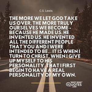 The more we let God take us over, the more truly ourselves we become - because He made us. He invented us. He invented all the different people that you and I were intended to be... It is when I turn to Christ, when I give up myself to His personality, that I first begin to have a real personality of my own.