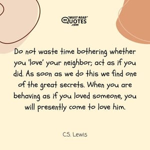 Do not waste time bothering whether you ‘love’ your neighbor; act as if you did. As soon as we do this we find one of the great secrets. When you are behaving as if you loved someone, you will presently come to love him.