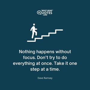 Nothing happens without focus. Don’t try to do everything at once. Take it one step at a time.