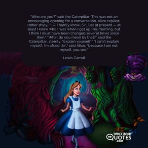 “Who are you?” said the Caterpillar. This was not an encouraging opening for a conversation. Alice replied, rather shyly, “I — I hardly know, Sir, just at present — at least I know who I was when I got up this morning, but I think I must have been changed several times since then.” “What do you mean by that?” said the Caterpillar, sternly. “Explain yourself!” “I ca’n’t explain myself, I’m afraid, Sir,” said Alice, “because I am not myself, you see.”