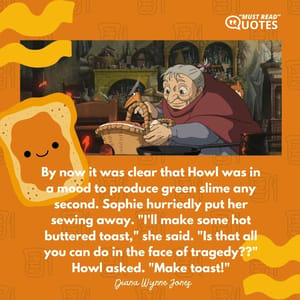 By now it was clear that Howl was in a mood to produce green slime any second. Sophie hurriedly put her sewing away. "I'll make some hot buttered toast," she said. "Is that all you can do in the face of tragedy??" Howl asked. "Make toast!"