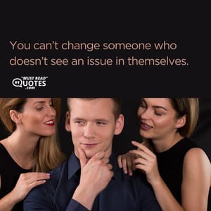 You can’t change someone who doesn’t see an issue in themselves.